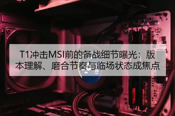 T1冲击MSI前的备战细节曝光：版本理解、磨合节奏与临场状态成焦点